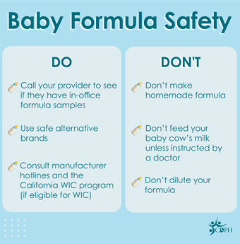 Do call your provider to see if they have in-office formula samples. Use safe alternative brands. Consult manufacturer hotlines and the California WIC program (if elible for WIC). Don't make homemade formula. Don't feed your baby cow's milk unless instructed by a doctor. Don't dilute your formula.