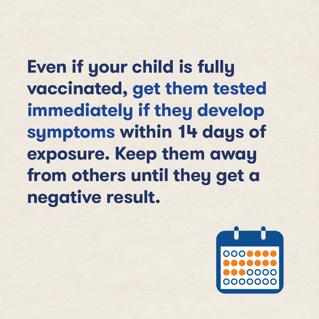 Even if your child is fully vaccinated, get them tested immediately if they develop symptoms within 14 days of exposure. 