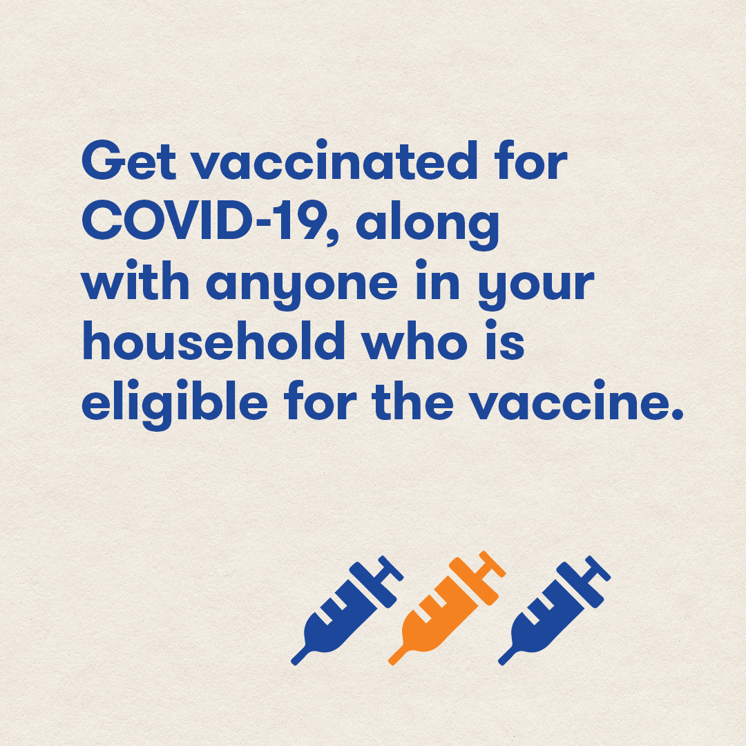 Get vaccinated for COVID-19, along with anyone in your household who is eligible for the vaccine.