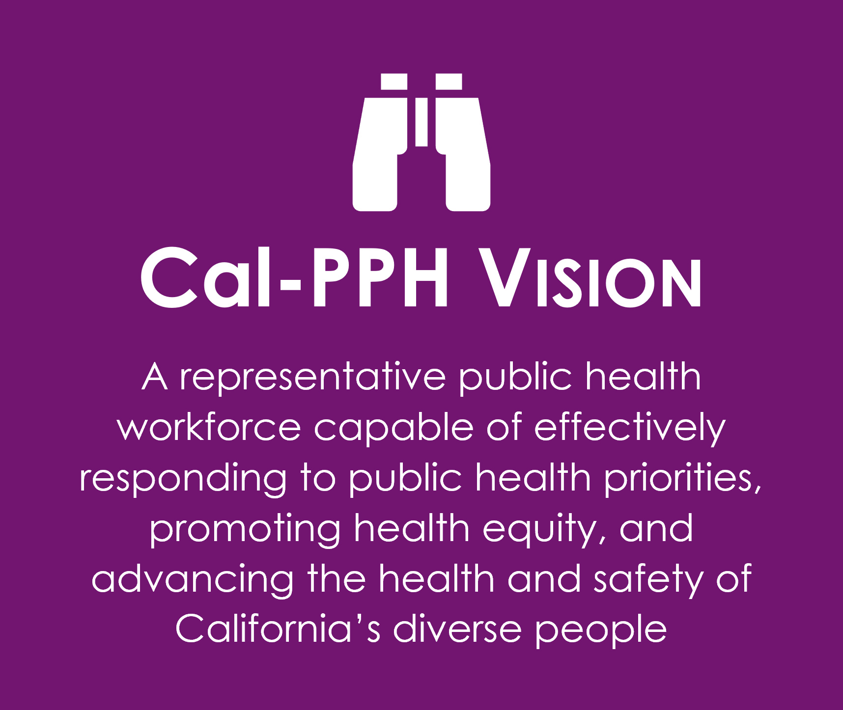 Cal-PPH Vision: A representative public health workforce capable of effectively responding to public health priorities, promoting health equity, and advancing the health and safety of California's diverse people.