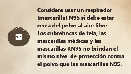 Si tiene que permanecer en un lugar polvoriento, considere el uso de una mascarilla N95. Si tiene que permanecer en un lugar polvoriento, considere el uso de una mascarilla N95
