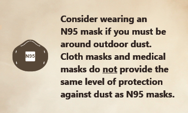 Consider wearing an N 95 face mask if you must be around outdoor dust Consider wearing an N 95 face mask if you must be around outdoor dust